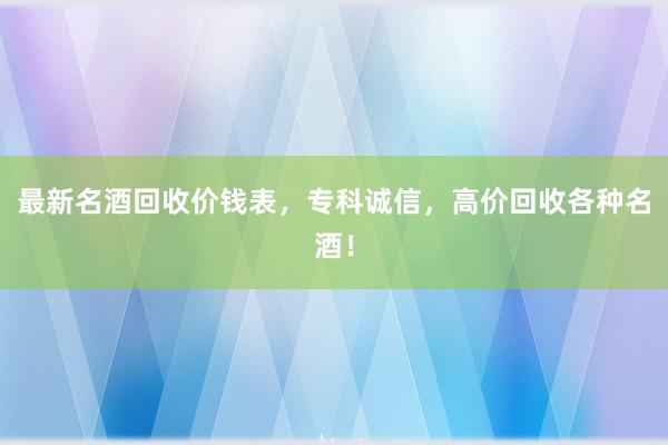 最新名酒回收价钱表，专科诚信，高价回收各种名酒！