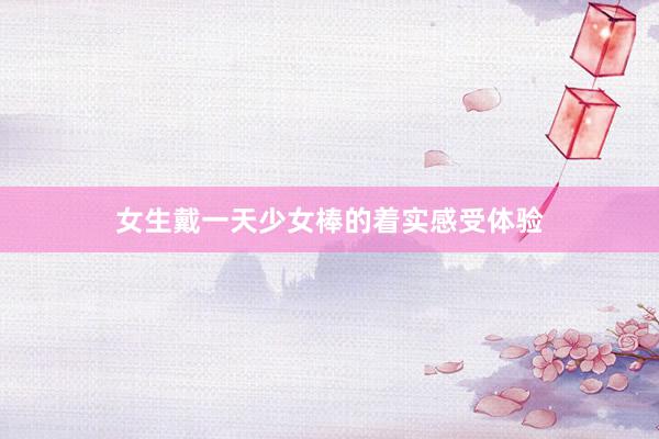 女生戴一天少女棒的着实感受体验